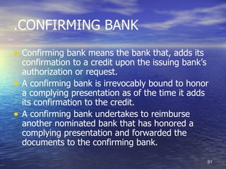 .CONFIRMING BANK
• Confirming bank means the bank that, adds its
    confirmation to a credit upon the issuing bank’s
    authorization or request.
•   A confirming bank is irrevocably bound to honor
    a complying presentation as of the time it adds
    its confirmation to the credit.
•   A confirming bank undertakes to reimburse
    another nominated bank that has honored a
    complying presentation and forwarded the
    documents to the confirming bank.

                                                   81
 