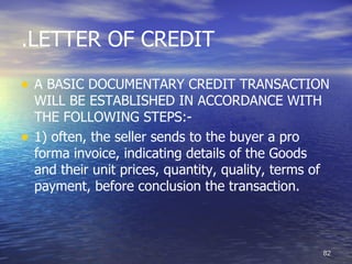 .LETTER OF CREDIT

• A BASIC DOCUMENTARY CREDIT TRANSACTION
    WILL BE ESTABLISHED IN ACCORDANCE WITH
    THE FOLLOWING STEPS:-
•   1) often, the seller sends to the buyer a pro
    forma invoice, indicating details of the Goods
    and their unit prices, quantity, quality, terms of
    payment, before conclusion the transaction.



                                                         82
 