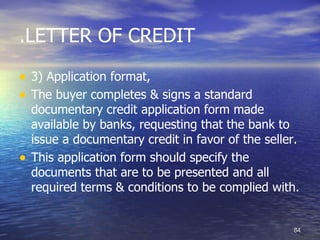 .LETTER OF CREDIT

• 3) Application format,
• The buyer completes & signs a standard
    documentary credit application form made
    available by banks, requesting that the bank to
    issue a documentary credit in favor of the seller.
•   This application form should specify the
    documents that are to be presented and all
    required terms & conditions to be complied with.


                                                    84
 