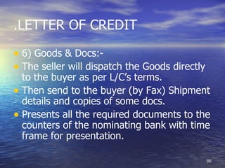 .LETTER OF CREDIT

• 6) Goods & Docs:-
• The seller will dispatch the Goods directly
  to the buyer as per L/C’s terms.
• Then send to the buyer (by Fax) Shipment
  details and copies of some docs.
• Presents all the required documents to the
  counters of the nominating bank with time
  frame for presentation.

                                                86
 