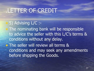 .LETTER OF CREDIT

• 5) Advising L/C :-
• The nominating bank will be responsible
  to advice the seller with this L/C’s terms &
  conditions without any delay.
• The seller will review all terms &
  conditions and may seek any amendments
  before shipping the Goods.

                                             87
 