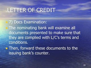 .LETTER OF CREDIT

• 7) Docs Examination:
• The nominating bank will examine all
  documents presented to make sure that
  they are complied with L/C’s terms and
  conditions.
• Then, forward these documents to the
  issuing bank’s counter.

                                           88
 
