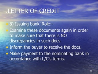 .LETTER OF CREDIT

• 8) Issuing bank’ Role:-
• Examine these documents again in order
  to make sure that there is NO
  discrepancies in such docs.
• Inform the buyer to receive the docs.
• Make payment to the nominating bank in
  accordance with L/C’s terms.

                                           89
 