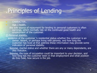 .Principles of Lending
•      CHARACTER..
•      Age / health.
    the sole source of repayment for lending to personal customers is often
       earnings, which normally rely on the continued good health and
       employment of the customer.
2) Personal stability.
  evidence of the customer ‘s residential status whether the customer is an
       owner, tenant, or perhaps living with parents, and how long the
       customer has lived at that address these information may provide some
       indication of personal stability.
    likewise, marital status and whether there are any or many dependants, are
       also indicator,
    likewise, the type of occupation could be important to your decision, and
       how long has the customer been in that employment and what position
       do they hold, how secure is the job.



                                                                             9
 