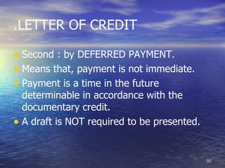 .LETTER OF CREDIT

• Second : by DEFERRED PAYMENT.
• Means that, payment is not immediate.
• Payment is a time in the future
  determinable in accordance with the
  documentary credit.
• A draft is NOT required to be presented.


                                             92
 