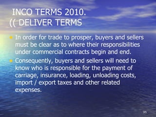 INCO TERMS 2010.
(( DELIVER TERMS
• In order for trade to prosper, buyers and sellers
    must be clear as to where their responsibilities
    under commercial contracts begin and end.
•   Consequently, buyers and sellers will need to
    know who is responsible for the payment of
    carriage, insurance, loading, unloading costs,
    import / export taxes and other related
    expenses.


                                                       95
 
