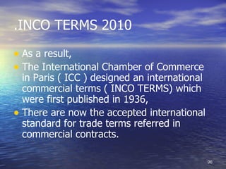 .INCO TERMS 2010

• As a result,
• The International Chamber of Commerce
  in Paris ( ICC ) designed an international
  commercial terms ( INCO TERMS) which
  were first published in 1936,
• There are now the accepted international
  standard for trade terms referred in
  commercial contracts.

                                               96
 