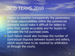 .INCO TERMS 2010

• Failure to establish transparently the parameters
    of these responsibilities within the commercial
    contracts would make it difficult for sellers to
    price their goods accurately and for buyers to
    calculate the full purchase costs.
•   Such failure would also increase the number of
    contractual disputes between buyers and sellers,
    which would have to be resolved by arbitration
    or through the courts.

                                                   97
 