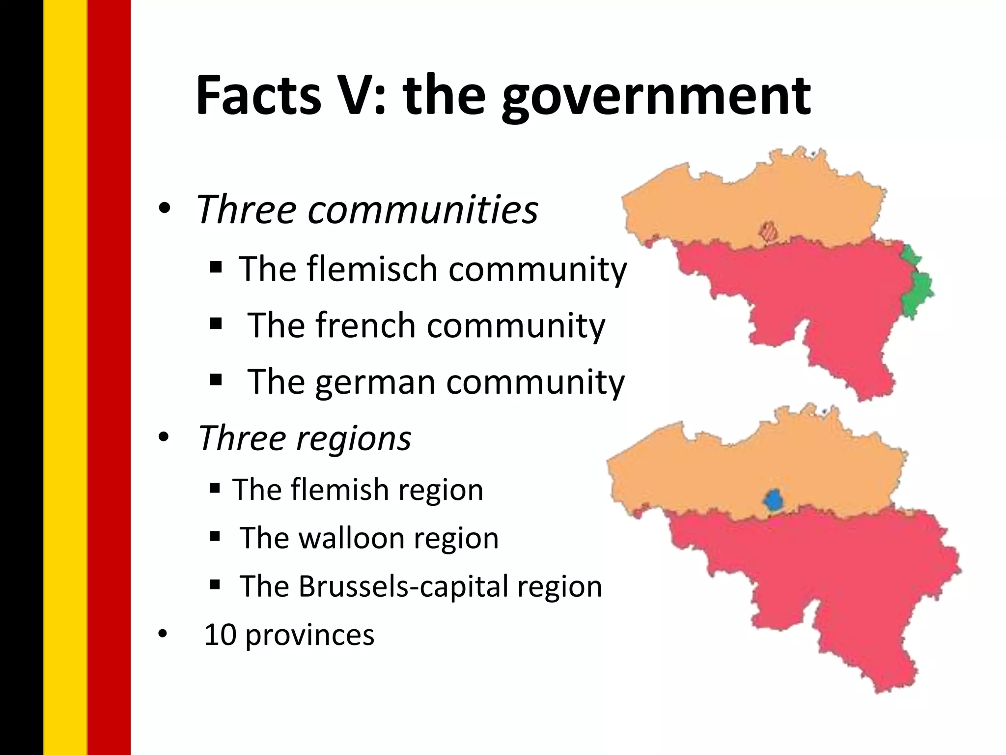 Facts V: the government
• Three communities
    The flemisch community
    The french community
    The german community
• Three regions
     The flemish region
     The walloon region
     The Brussels-capital region
•   10 provinces
 