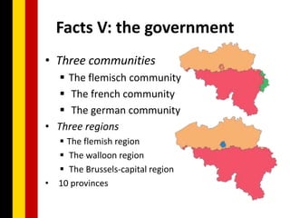 Facts V: the government
• Three communities
    The flemisch community
    The french community
    The german community
• Three regions
     The flemish region
     The walloon region
     The Brussels-capital region
•   10 provinces
 