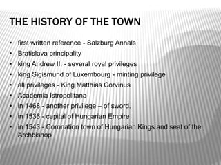THE HISTORY OF THE TOWN
• first written reference - Salzburg Annals
• Bratislava principality
• king Andrew II. - several royal privileges
• king Sigismund of Luxembourg - minting privilege
• all privileges - King Matthias Corvinus
• Academia Istropolitana
• in 1468 - another privilege – of sword.
• in 1536 - capital of Hungarian Empire
• in 1543 - Coronation town of Hungarian Kings and seat of the
Archbishop
 