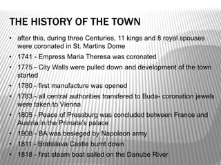 THE HISTORY OF THE TOWN
• after this, during three Centuries, 11 kings and 8 royal spouses
were coronated in St. Martins Dome
• 1741 - Empress Maria Theresa was coronated
• 1775 - City Walls were pulled down and development of the town
started
• 1780 - first manufacture was opened
• 1783 - all central authorities transfered to Buda- coronation jewels
were taken to Vienna
• 1805 - Peace of Pressburg was concluded between France and
Austria in the Primate’s palace
• 1908 - BA was besieged by Napoleon army
• 1811 - Bratislava Castle burnt down
• 1818 - first steam boat sailed on the Danube River
 