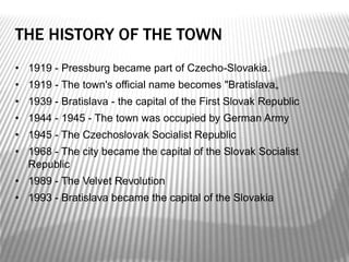 THE HISTORY OF THE TOWN
• 1919 - Pressburg became part of Czecho-Slovakia.
• 1919 - The town's official name becomes "Bratislava„
• 1939 - Bratislava - the capital of the First Slovak Republic
• 1944 - 1945 - The town was occupied by German Army
• 1945 - The Czechoslovak Socialist Republic
• 1968 - The city became the capital of the Slovak Socialist
Republic
• 1989 - The Velvet Revolution
• 1993 - Bratislava became the capital of the Slovakia
 