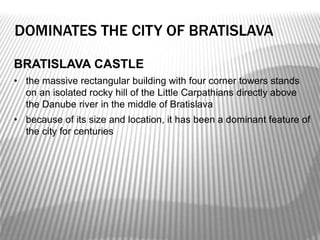 BRATISLAVA CASTLE
• the massive rectangular building with four corner towers stands
on an isolated rocky hill of the Little Carpathians directly above
the Danube river in the middle of Bratislava
• because of its size and location, it has been a dominant feature of
the city for centuries
DOMINATES THE CITY OF BRATISLAVA
 