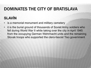 DOMINATES THE CITY OF BRATISLAVA
SLAVÍN
• is a memorial monument and military cemetery
• it is the burial ground of thousands of Soviet Army soldiers who
fell during World War II while taking over the city in April 1945
from the occupying German Wehrmacht units and the remaining
Slovak troops who supported the clero-fascist Tiso government
 