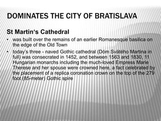 DOMINATES THE CITY OF BRATISLAVA
St Martin‘s Cathedral
• was built over the remains of an earlier Romanesque basilica on
the edge of the Old Town
• today’s three - naved Gothic cathedral (Dóm Svätého Martina in
full) was consecrated in 1452, and between 1563 and 1830, 11
Hungarian monarchs including the much-loved Empress Marie
Therese and her spouse were crowned here, a fact celebrated by
the placement of a replica coronation crown on the top of the 279
foot (85-meter) Gothic spire
 