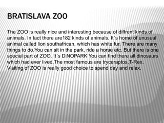 BRATISLAVA ZOO
The ZOO is really nice and interesting because of diffrent kinds of
animals. In fact there are182 kinds of animals. It´s home of unusual
animal called lion southafrican, which has white fur. There are many
things to do.You can sit in the park, ride a horse etc. But there is one
special part of ZOO. It´s DiNOPARK You can find there all dinosaurs
which had ever lived.The most famous are tryceraptos,T-Rex.
Visiting of ZOO is really good choice to spend day and relax.
 