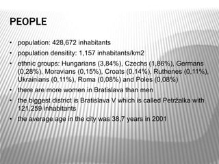 PEOPLE
• population: 428,672 inhabitants
• population densitity: 1,157 inhabitants/km2
• ethnic groups: Hungarians (3,84%), Czechs (1,86%), Germans
(0,28%), Moravians (0,15%), Croats (0,14%), Ruthenes (0,11%),
Ukrainians (0,11%), Roma (0,08%) and Poles (0,08%)
• there are more women in Bratislava than men
• the biggest district is Bratislava V which is called Petržalka with
121,259 inhabitants
• the average age in the city was 38,7 years in 2001
 
