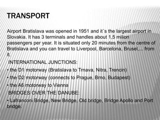 TRANSPORT
Airport Bratislava was opened in 1951 and it´s the largest airport in
Slovakia. It has 3 terminals and handles about 1,5 milion
passengers per year. It is situated only 20 minutes from the centre of
Bratislava and you can travel to Liverpool, Barcelona, Brusel,... from
it.
INTERNATIONAL JUNCTIONS:
• the D1 motorway (Bratislava to Trnava, Nitra, Trencin)
• the D2 motorway (connects to Prague, Brno, Budapest)
• the A6 motorway to Vienna
BRIDGES OVER THE DANUBE:
• Lafranconi Bridge, New Bridge, Old bridge, Bridge Apollo and Port
bridge.
 