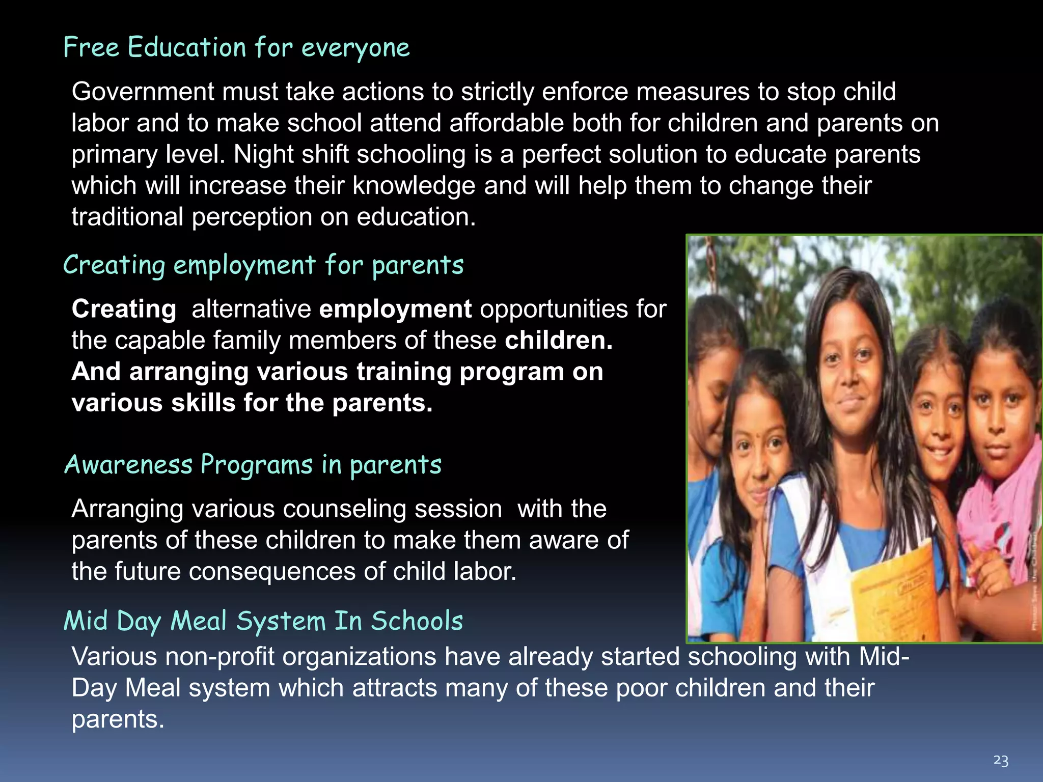 23
Free Education for everyone
Government must take actions to strictly enforce measures to stop child
labor and to make school attend affordable both for children and parents on
primary level. Night shift schooling is a perfect solution to educate parents
which will increase their knowledge and will help them to change their
traditional perception on education.
Creating employment for parents
Creating alternative employment opportunities for
the capable family members of these children.
And arranging various training program on
various skills for the parents.
Awareness Programs in parents
Arranging various counseling session with the
parents of these children to make them aware of
the future consequences of child labor.
Mid Day Meal System In Schools
Various non-profit organizations have already started schooling with Mid-
Day Meal system which attracts many of these poor children and their
parents.
 