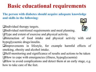 Basic educational requirements
The person with diabetes should acquire adequate knowledge
and skills in the following:

Individual therapy targets.
Individual nutritional requirements and meal planning.
Type and extent of exercise and physical activity.
Interaction of food intake and physical activity with oral
hypoglycaemic drugs/insulin.
Improvements in lifestyle, for example harmful effects of
smoking, obesity and alcohol intake.
Self-monitoring and significance of results and actions to be taken
How to cope with emergencies (illness, hypoglycaemia)
How to avoid complications and detect them at an early stage, e.g.
how to take care of the feet.
 