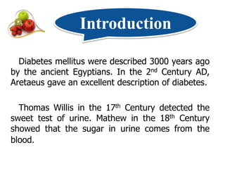 Introduction

  Diabetes mellitus were described 3000 years ago
by the ancient Egyptians. In the 2nd Century AD,
Aretaeus gave an excellent description of diabetes.

  Thomas Willis in the 17th Century detected the
sweet test of urine. Mathew in the 18th Century
showed that the sugar in urine comes from the
blood.
 