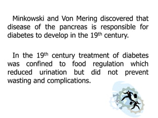 Minkowski and Von Mering discovered that
disease of the pancreas is responsible for
diabetes to develop in the 19th century.

  In the 19th century treatment of diabetes
was confined to food regulation which
reduced urination but did not prevent
wasting and complications.
 