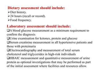 Dietary assessment should include:
Diet history.
24 hours (recall or record).
Food frequency.
Laboratory assessment should include:
A blood glucose measurement as a minimum requirement to
confirm the diagnosis
Urine examination for ketones, protein and glucose
Serum creatinine measurement in all hypertensive patients and
those with proteinuria
Electrocardiography and measurement of total serum
cholesterol and triglycerides in high-risk individuals
HBAIC measurement and quantitative measurement of urine
protein as optional investigations that may be performed as part
of the initial assessment where facilities and resources allow.
 