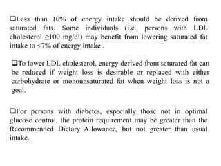 Less than 10% of energy intake should be derived from
saturated fats. Some individuals (i.e., persons with LDL
cholesterol ≥100 mg/dl) may benefit from lowering saturated fat
intake to <7% of energy intake .

To lower LDL cholesterol, energy derived from saturated fat can
be reduced if weight loss is desirable or replaced with either
carbohydrate or monounsaturated fat when weight loss is not a
goal.

For persons with diabetes, especially those not in optimal
glucose control, the protein requirement may be greater than the
Recommended Dietary Allowance, but not greater than usual
intake.
 