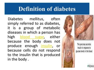Definition of diabetes
Diabetes      mellitus,    often
simply referred to as diabetes,
it is a group of metabolic
diseases in which a person has
high blood sugar, either
because the body does not
produce enough insulin, or
because cells do not respond
to the insulin that is produced
in the body .
 