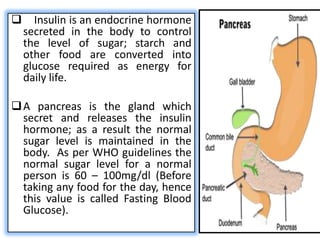      Insulin is an endocrine hormone
    secreted in the body to control
    the level of sugar; starch and
    other food are converted into
    glucose required as energy for
    daily life.

 A pancreas is the gland which
  secret and releases the insulin
  hormone; as a result the normal
  sugar level is maintained in the
  body. As per WHO guidelines the
  normal sugar level for a normal
  person is 60 – 100mg/dl (Before
  taking any food for the day, hence
  this value is called Fasting Blood
  Glucose).
 