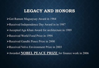 LEGACY AND HONORS
Got Ramon Magsaysay Award in 1984
Received Independence Day Award in in 1987
Accepted Aga Khan Award for architecture in 1989
Received World Food Prize in 1994
Received Gandhi Peace Prize in 2000
Received Volvo Environment Prize in 2003
Awarded NOBEL PEACE PRIZE for finance work in 2006
 