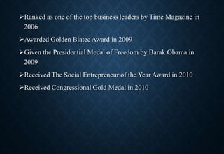 Ranked as one of the top business leaders by Time Magazine in
2006
Awarded Golden Biatec Award in 2009
Given the Presidential Medal of Freedom by Barak Obama in
2009
Received The Social Entrepreneur of the Year Award in 2010
Received Congressional Gold Medal in 2010
 