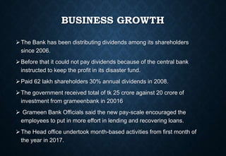 BUSINESS GROWTH
The Bank has been distributing dividends among its shareholders
since 2006.
Before that it could not pay dividends because of the central bank
instructed to keep the profit in its disaster fund.
Paid 62 lakh shareholders 30% annual dividends in 2008.
The government received total of tk 25 crore against 20 crore of
investment from grameenbank in 20016
 Grameen Bank Officials said the new pay-scale encouraged the
employees to put in more effort in lending and recovering loans.
The Head office undertook month-based activities from first month of
the year in 2017.
 