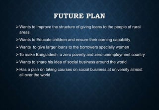 FUTURE PLAN
Wants to Improve the structure of giving loans to the people of rural
areas
Wants to Educate children and ensure their earning capability
Wants to give larger loans to the borrowers specially women
To make Bangladesh a zero poverty and zero unemployment country
Wants to share his idea of social business around the world
Has a plan on taking courses on social business at university almost
all over the world
 