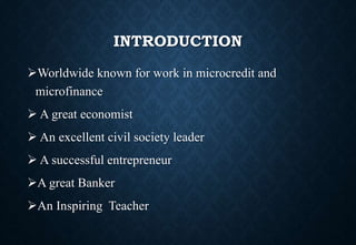 INTRODUCTION
Worldwide known for work in microcredit and
microfinance
 A great economist
 An excellent civil society leader
 A successful entrepreneur
A great Banker
An Inspiring Teacher
 