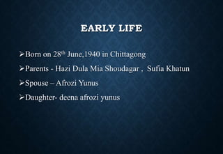 EARLY LIFE
Born on 28th June,1940 in Chittagong
Parents - Hazi Dula Mia Shoudagar , Sufia Khatun
Spouse – Afrozi Yunus
Daughter- deena afrozi yunus
 