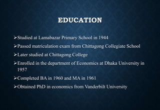 EDUCATION
Studied at Lamabazar Primary School in 1944
Passed matriculation exam from Chittagong Collegiate School
Later studied at Chittagong College
Enrolled in the department of Economics at Dhaka University in
1957
Completed BA in 1960 and MA in 1961
Obtained PhD in economics from Vanderbilt University
 