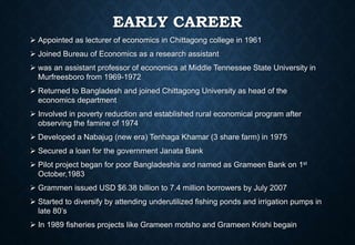 EARLY CAREER
 Appointed as lecturer of economics in Chittagong college in 1961
 Joined Bureau of Economics as a research assistant
 was an assistant professor of economics at Middle Tennessee State University in
Murfreesboro from 1969-1972
 Returned to Bangladesh and joined Chittagong University as head of the
economics department
 Involved in poverty reduction and established rural economical program after
observing the famine of 1974
 Developed a Nabajug (new era) Tenhaga Khamar (3 share farm) in 1975
 Secured a loan for the government Janata Bank
 Pilot project began for poor Bangladeshis and named as Grameen Bank on 1st
October,1983
 Grammen issued USD $6.38 billion to 7.4 million borrowers by July 2007
 Started to diversify by attending underutilized fishing ponds and irrigation pumps in
late 80’s
 In 1989 fisheries projects like Grameen motsho and Grameen Krishi begain
 
