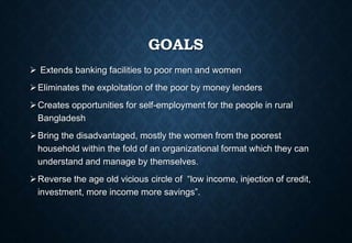 GOALS
 Extends banking facilities to poor men and women
Eliminates the exploitation of the poor by money lenders
Creates opportunities for self-employment for the people in rural
Bangladesh
Bring the disadvantaged, mostly the women from the poorest
household within the fold of an organizational format which they can
understand and manage by themselves.
Reverse the age old vicious circle of “low income, injection of credit,
investment, more income more savings”.
 