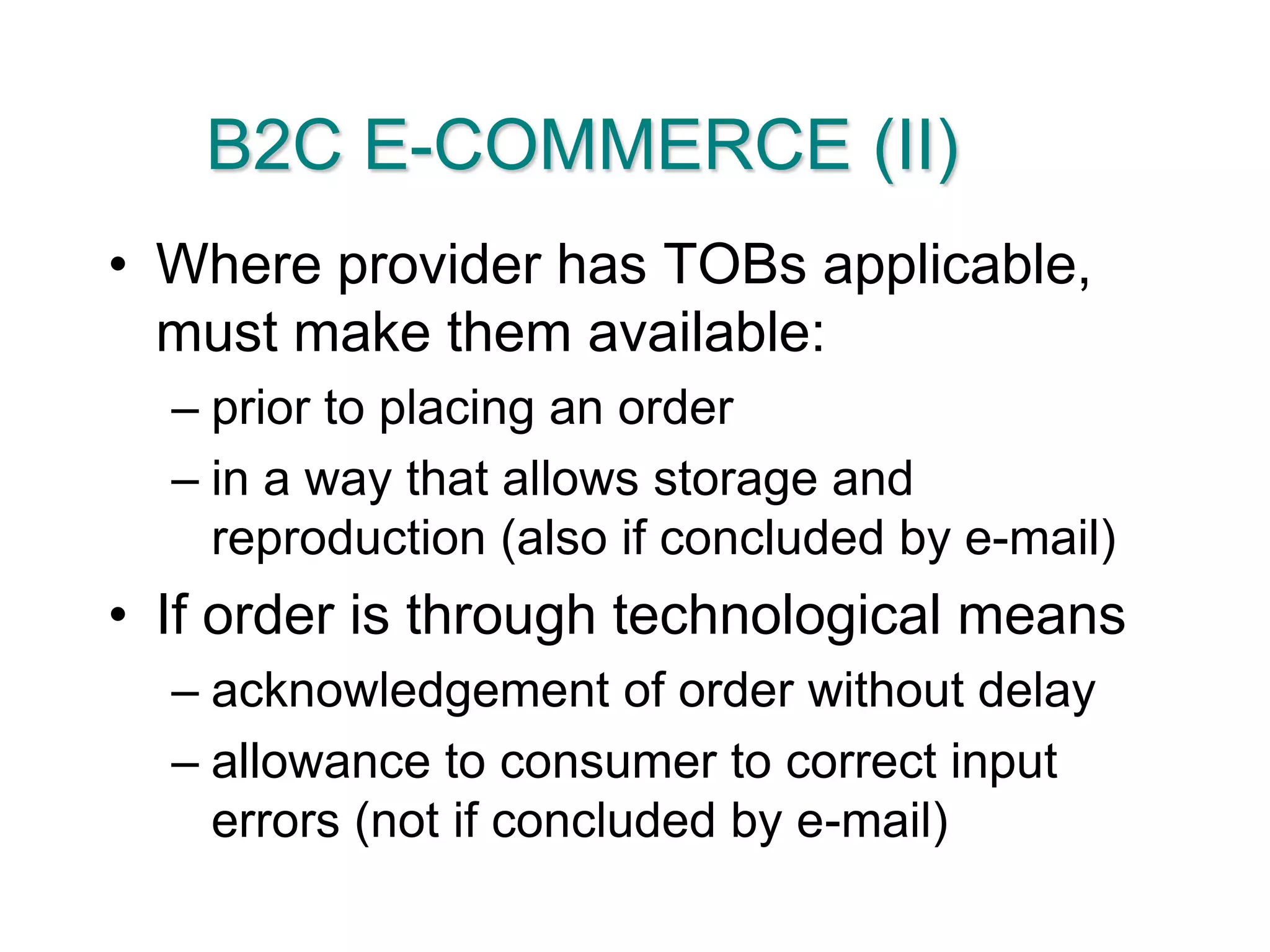 B2C E-COMMERCE (II)Where provider has TOBs applicable, must make them available:prior to placing an orderin a way that allows storage and reproduction (also if concluded by e-mail)If order is through technological meansacknowledgement of order without delayallowance to consumer to correct input errors (not if concluded by e-mail)