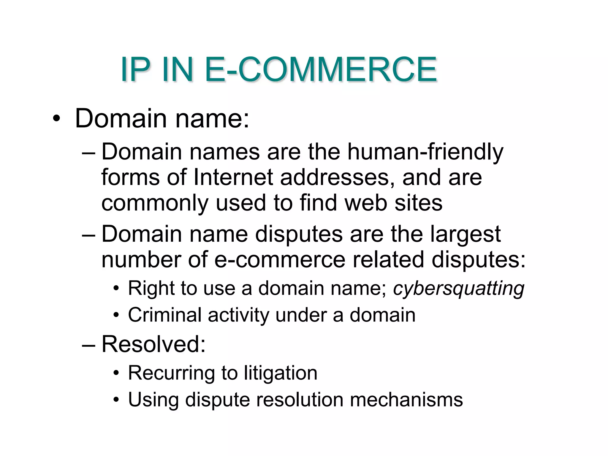 IP IN E-COMMERCEDomain name:Domain names are the human-friendly forms of Internet addresses, and are commonly used to find web sitesDomain name disputes are the largest number of e-commerce related disputes:Right to use a domain name; cybersquattingCriminal activity under a domainResolved:Recurring to litigationUsing dispute resolution mechanisms