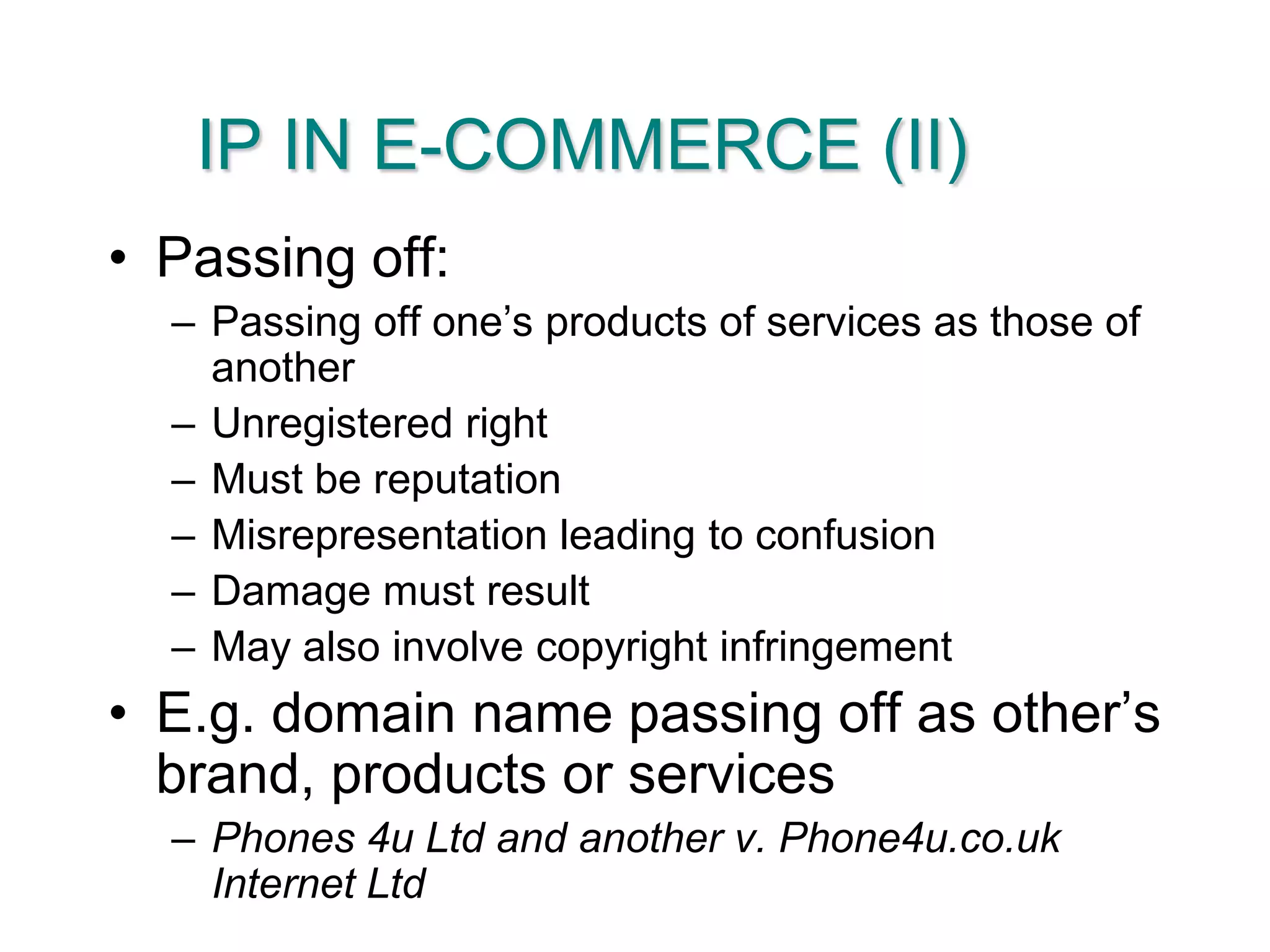 IP IN E-COMMERCE (II)Passing off:Passing off one’s products of services as those of anotherUnregistered rightMust be reputationMisrepresentation leading to confusionDamage must resultMay also involve copyright infringementE.g. domain name passing off as other’s brand, products or servicesPhones 4u Ltd and another v. Phone4u.co.uk Internet Ltd