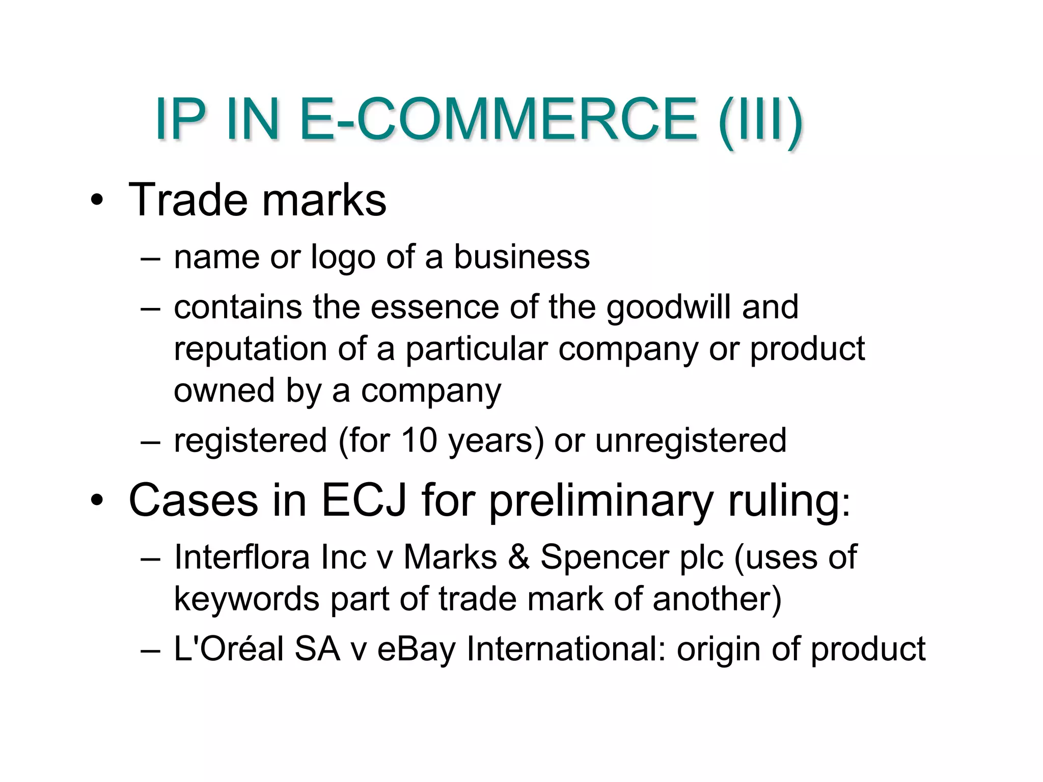 IP IN E-COMMERCE (III)Trade marksname or logo of a businesscontains the essence of the goodwill and reputation of a particular company or product owned by a companyregistered (for 10 years) or unregisteredCases in ECJ for preliminary ruling:Interflora Inc v Marks & Spencer plc (uses of keywords part of trade mark of another)L'Oréal SA v eBay International: origin of product