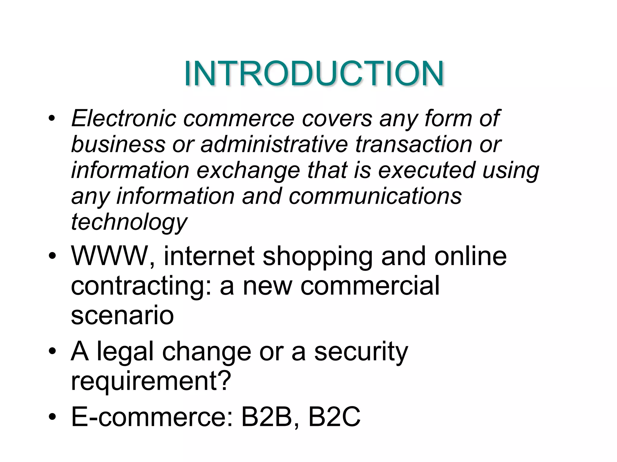 INTRODUCTIONElectronic commerce covers any form of business or administrative transaction or information exchange that is executed using any information and communications technologyWWW, internet shopping and online contracting: a new commercial scenarioA legal change or a security requirement?E-commerce: B2B, B2C