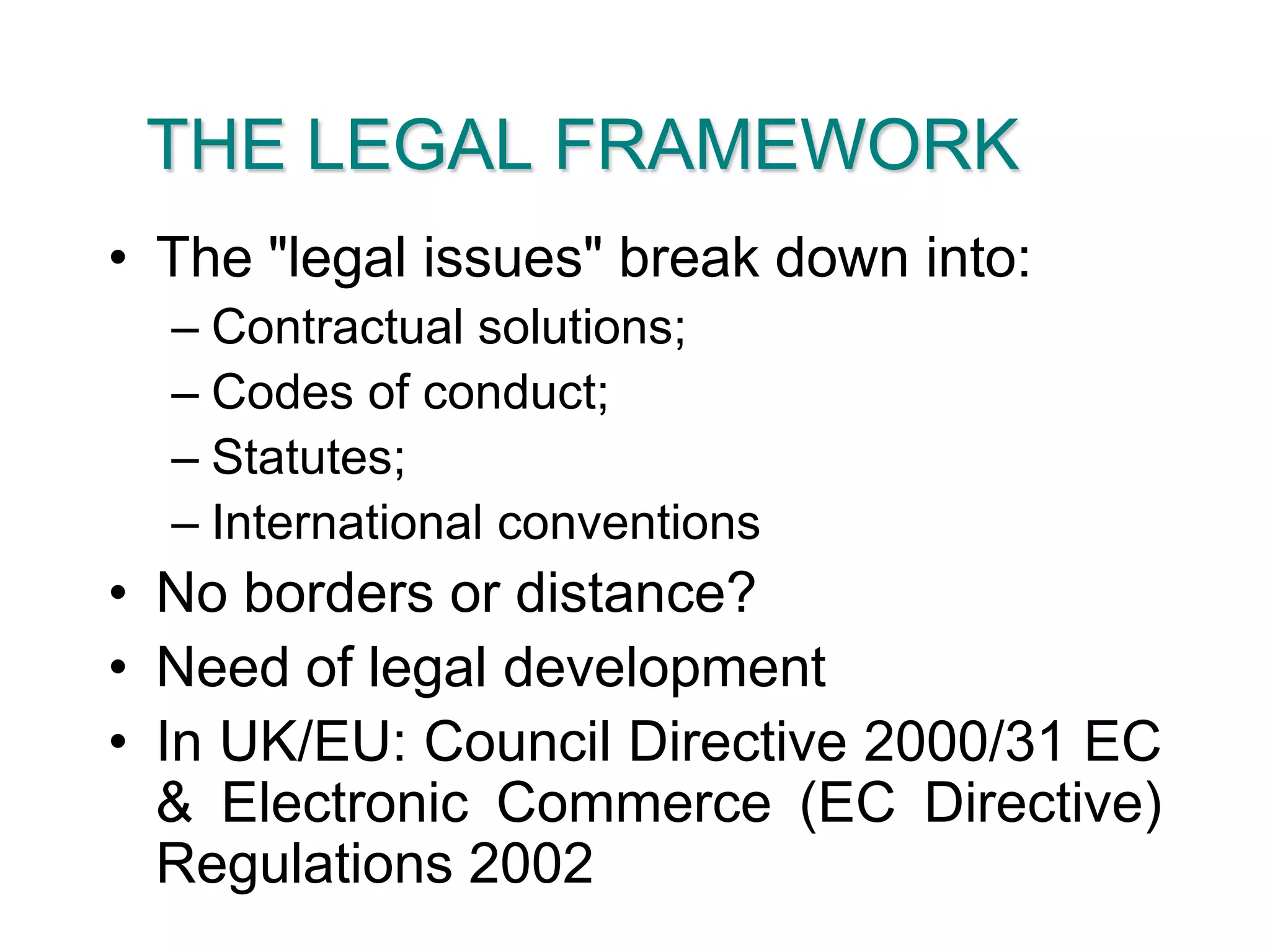 THE LEGAL FRAMEWORKThe "legal issues" break down into:Contractual solutions;Codes of conduct;Statutes;International conventionsNo borders or distance?Need of legal developmentIn UK/EU: Council Directive 2000/31 EC & Electronic Commerce (EC Directive) Regulations 2002