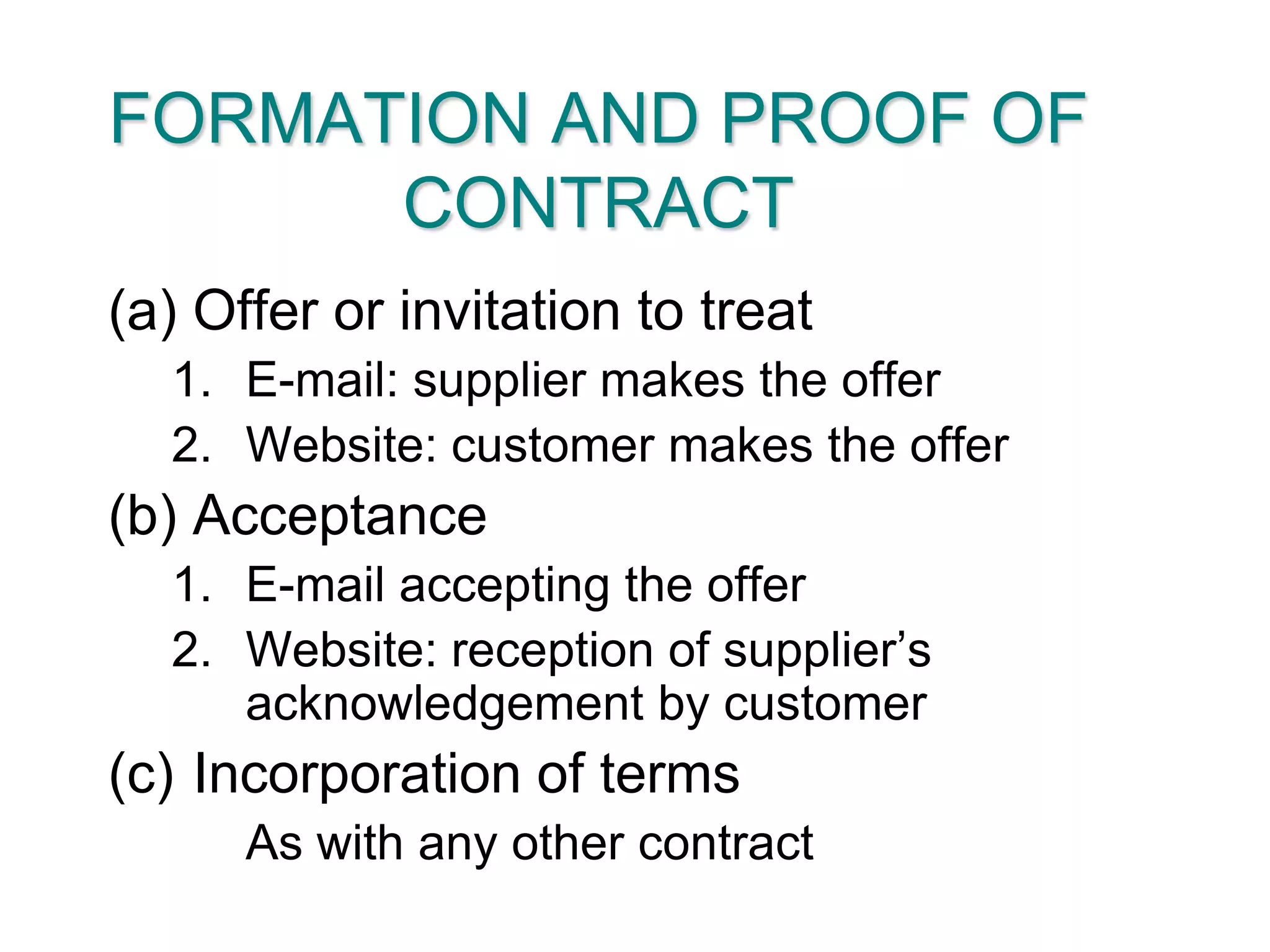 FORMATION AND PROOF OF CONTRACTOffer or invitation to treatE-mail: supplier makes the offerWebsite: customer makes the offerAcceptanceE-mail accepting the offerWebsite: reception of supplier’s acknowledgement by customerIncorporation of terms	As with any other contract