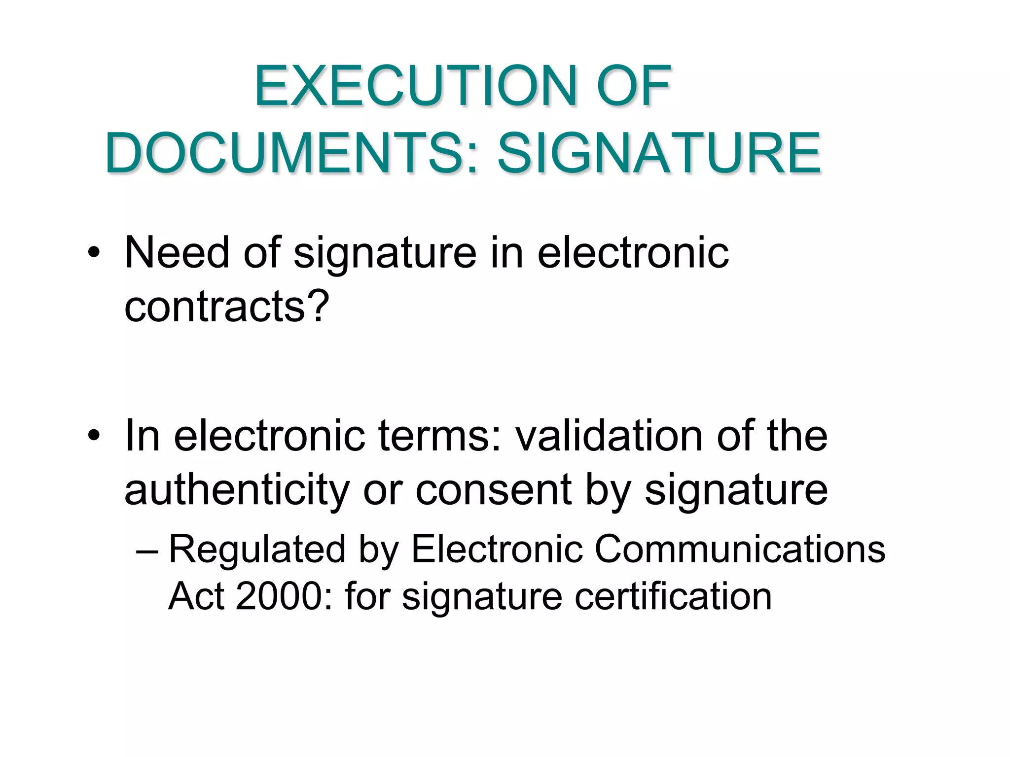 EXECUTION OF DOCUMENTS: SIGNATURENeed of signature in electronic contracts?In electronic terms: validation of the authenticity or consent by signatureRegulated by Electronic Communications Act 2000: for signature certification