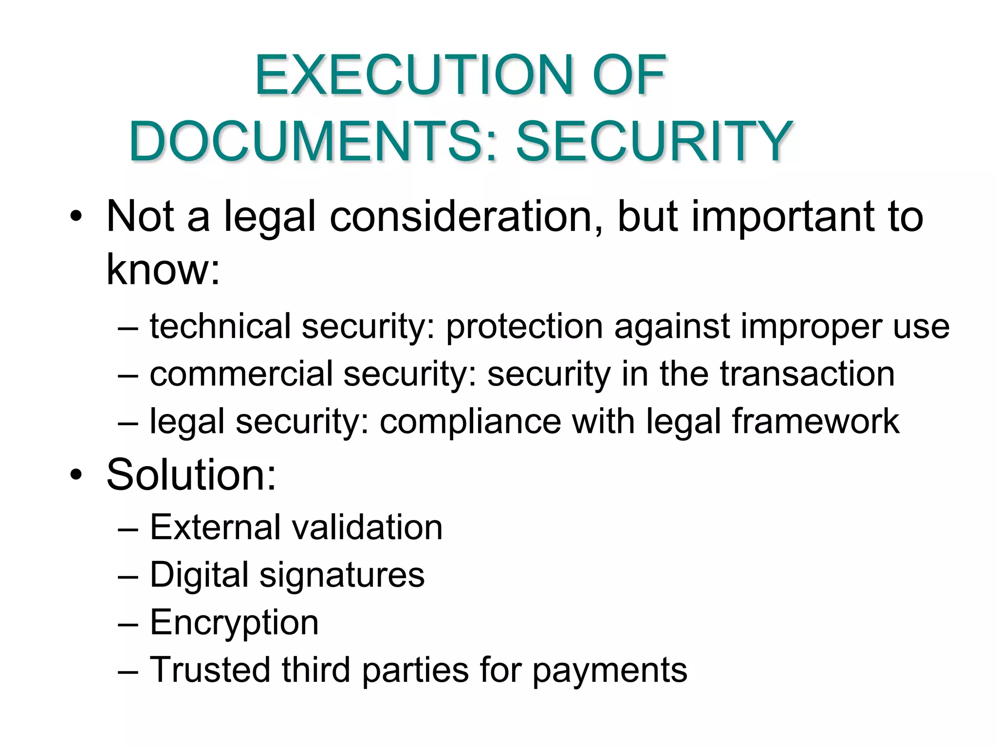 EXECUTION OF DOCUMENTS: SECURITYNot a legal consideration, but important to know:technical security: protection against improper usecommercial security: security in the transactionlegal security: compliance with legal frameworkSolution:External validationDigital signatures EncryptionTrusted third parties for payments