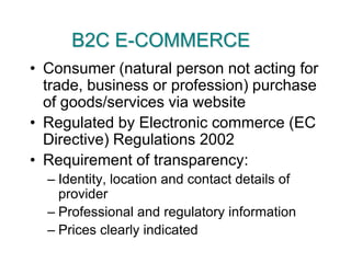 B2C E-COMMERCEConsumer (natural person not acting for trade, business or profession) purchase of goods/services via websiteRegulated by Electronic commerce (EC Directive) Regulations 2002Requirement of transparency:Identity, location and contact details of providerProfessional and regulatory informationPrices clearly indicated